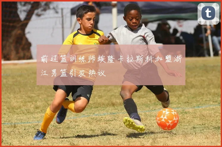 前辽篮训练师埃隆卡拉斯科加盟浙江男篮引发热议