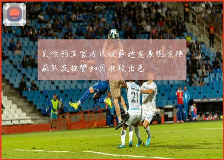 瓦伦西亚官方认证萨迪克表现惊艳获队友称赞如贝利般出色