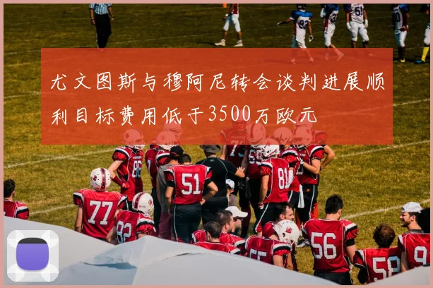 尤文图斯与穆阿尼转会谈判进展顺利目标费用低于3500万欧元