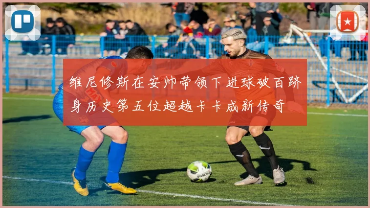 维尼修斯在安帅带领下进球破百跻身历史第五位超越卡卡成新传奇