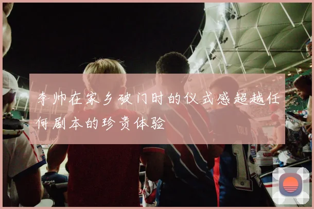 李帅在家乡破门时的仪式感超越任何剧本的珍贵体验