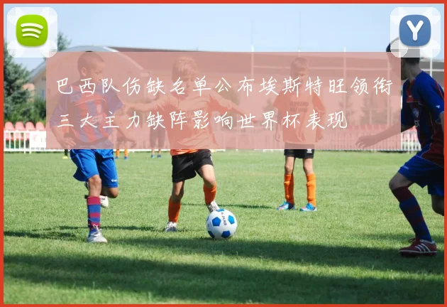 巴西队伤缺名单公布埃斯特旺领衔三大主力缺阵影响世界杯表现
