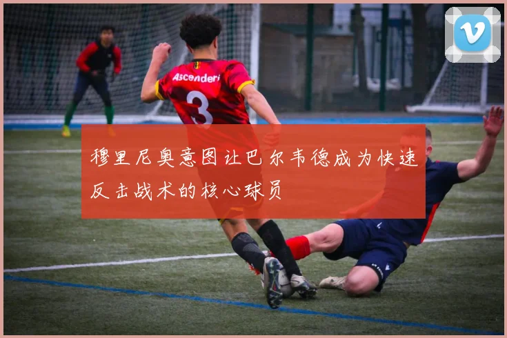 穆里尼奥意图让巴尔韦德成为快速反击战术的核心球员