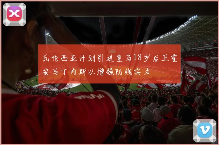 瓦伦西亚计划引进皇马18岁后卫霍安马丁内斯以增强防线实力