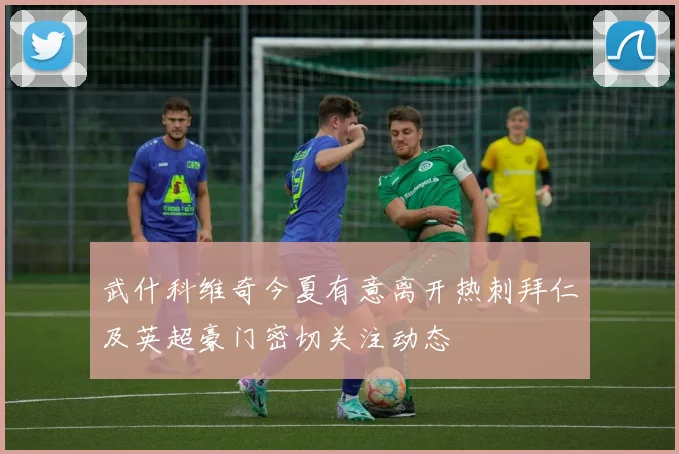 武什科维奇今夏有意离开热刺拜仁及英超豪门密切关注动态