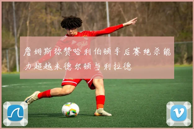 詹姆斯称赞哈利伯顿季后赛绝杀能力超越米德尔顿与利拉德
