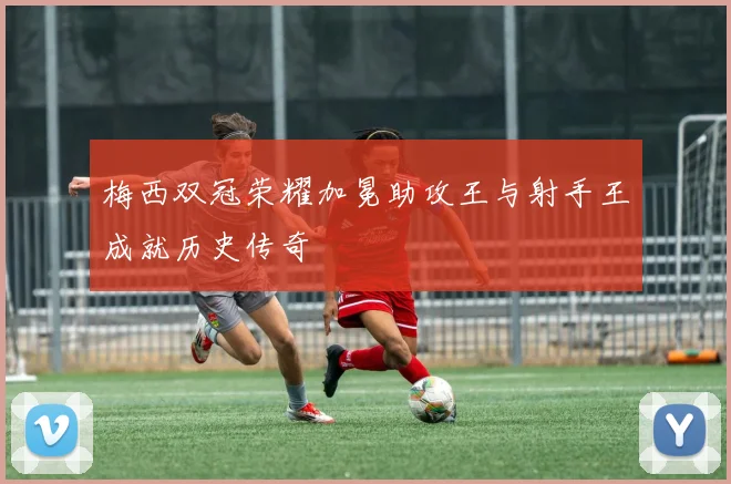 梅西双冠荣耀加冕助攻王与射手王成就历史传奇
