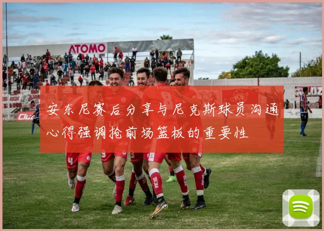 安东尼赛后分享与尼克斯球员沟通心得强调抢前场篮板的重要性