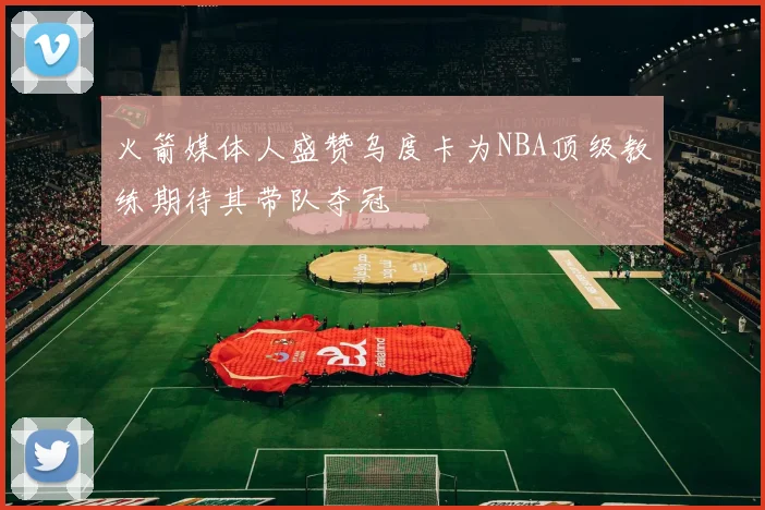 火箭媒体人盛赞乌度卡为NBA顶级教练期待其带队夺冠
