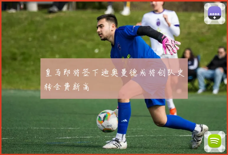 皇马即将签下迪奥曼德或将创队史转会费新高