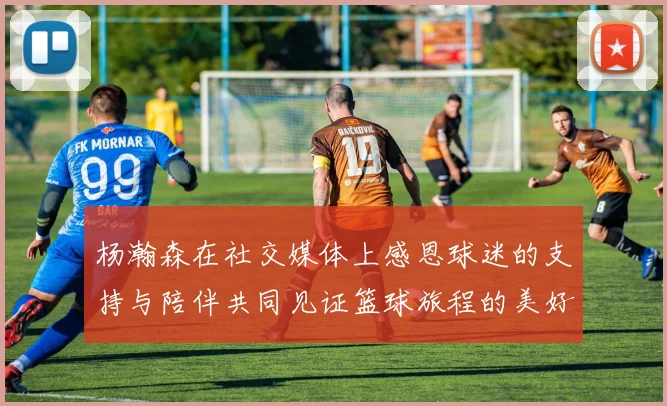 杨瀚森在社交媒体上感恩球迷的支持与陪伴共同见证篮球旅程的美好时刻