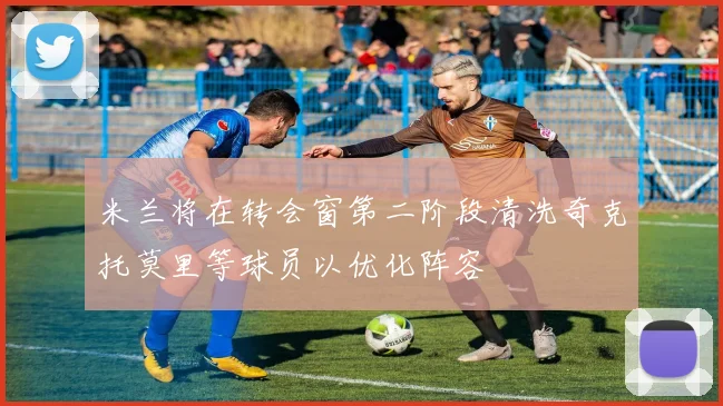 米兰将在转会窗第二阶段清洗奇克托莫里等球员以优化阵容