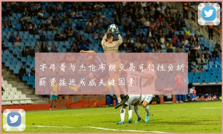 字母哥与杰伦布朗交易可行性分析薪资接近或成关键因素
