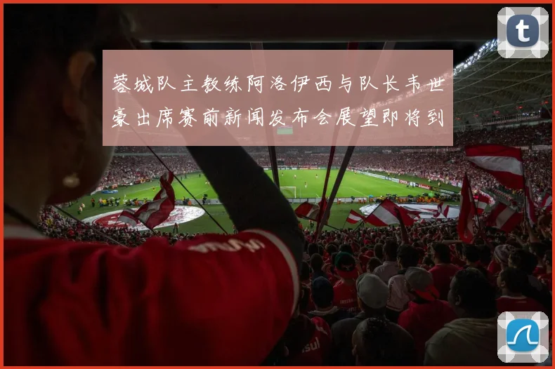 蓉城队主教练阿洛伊西与队长韦世豪出席赛前新闻发布会展望即将到来的比赛