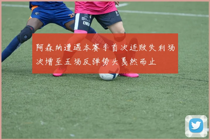 阿森纳遭遇本赛季首次连败失利场次增至五场反弹势头戛然而止