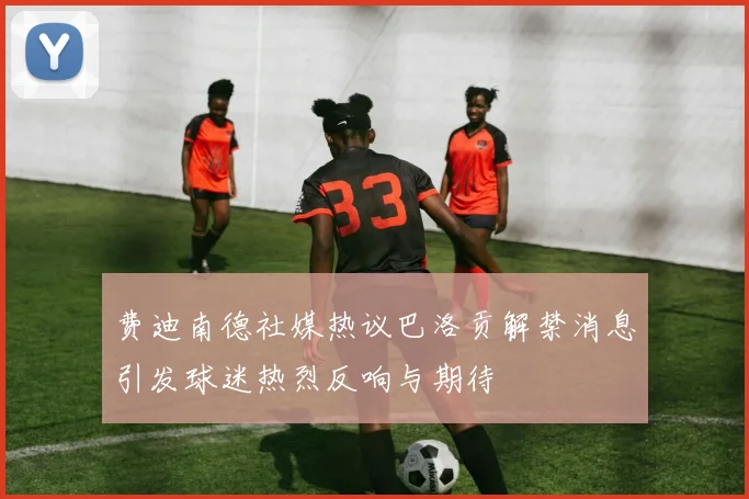 费迪南德社媒热议巴洛贡解禁消息引发球迷热烈反响与期待