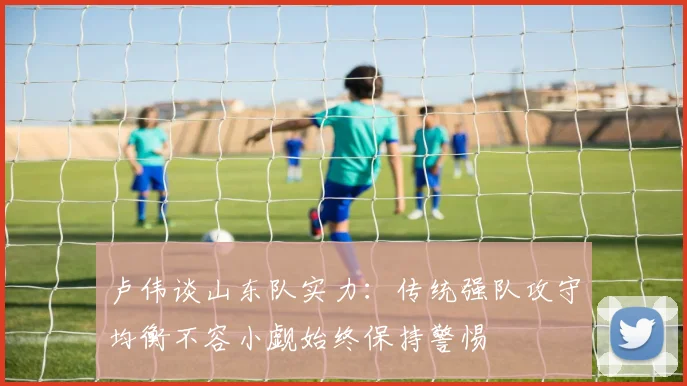 卢伟谈山东队实力：传统强队攻守均衡不容小觑始终保持警惕