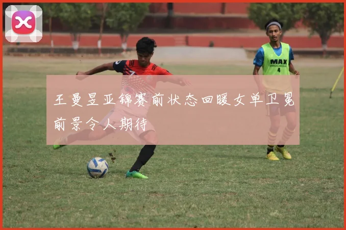王曼昱亚锦赛前状态回暖女单卫冕前景令人期待