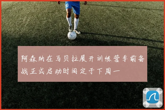 阿森纳在马贝拉展开训练营季前备战正式启动时间定于下周一