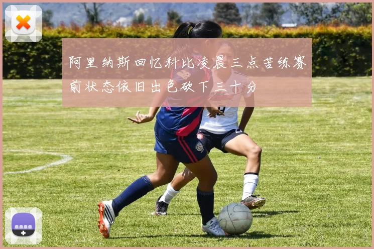 阿里纳斯回忆科比凌晨三点苦练赛前状态依旧出色砍下三十分