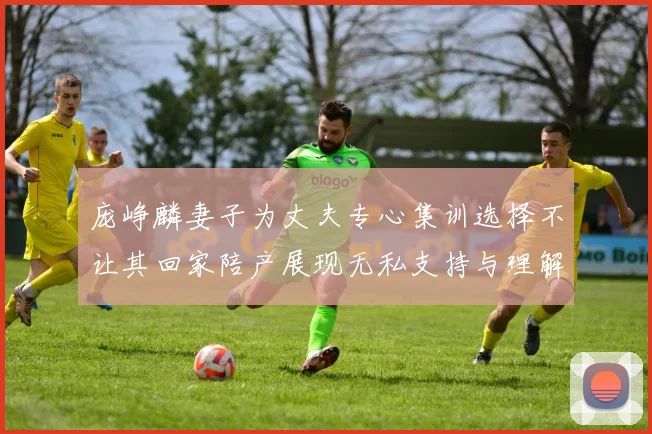 庞峥麟妻子为丈夫专心集训选择不让其回家陪产展现无私支持与理解